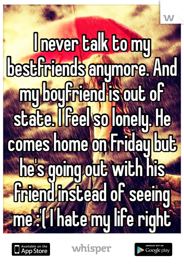 I never talk to my bestfriends anymore. And my boyfriend is out of state. I feel so lonely. He comes home on Friday but he's going out with his friend instead of seeing me :'( I hate my life right now.