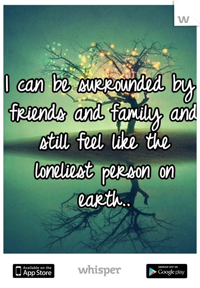 I can be surrounded by friends and family and still feel like the loneliest person on earth..