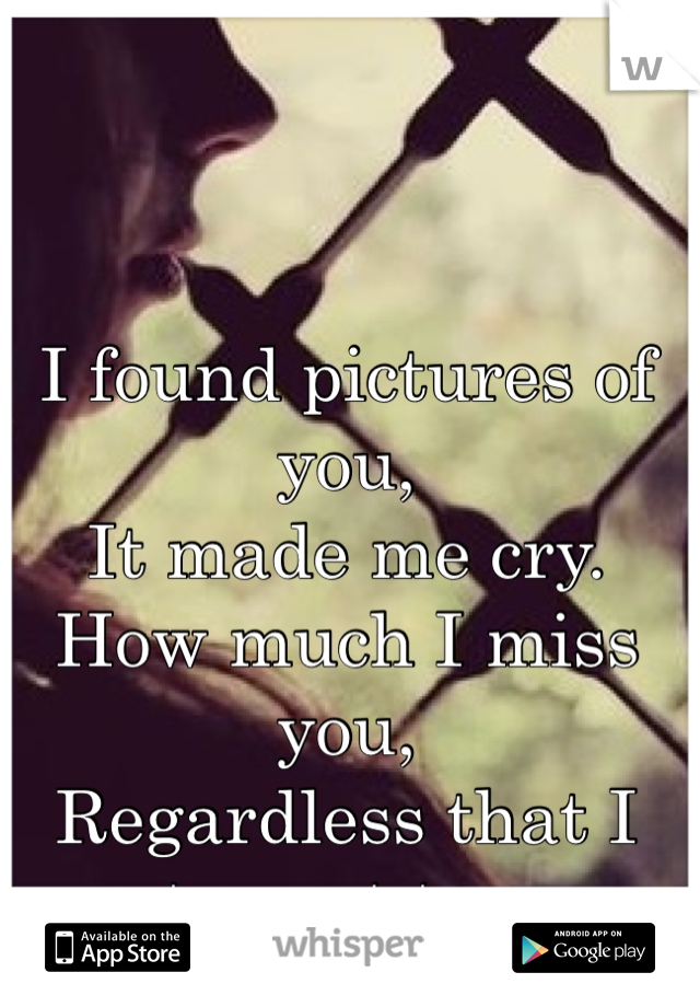 I found pictures of you, 
It made me cry. 
How much I miss you, 
Regardless that I try not too. 