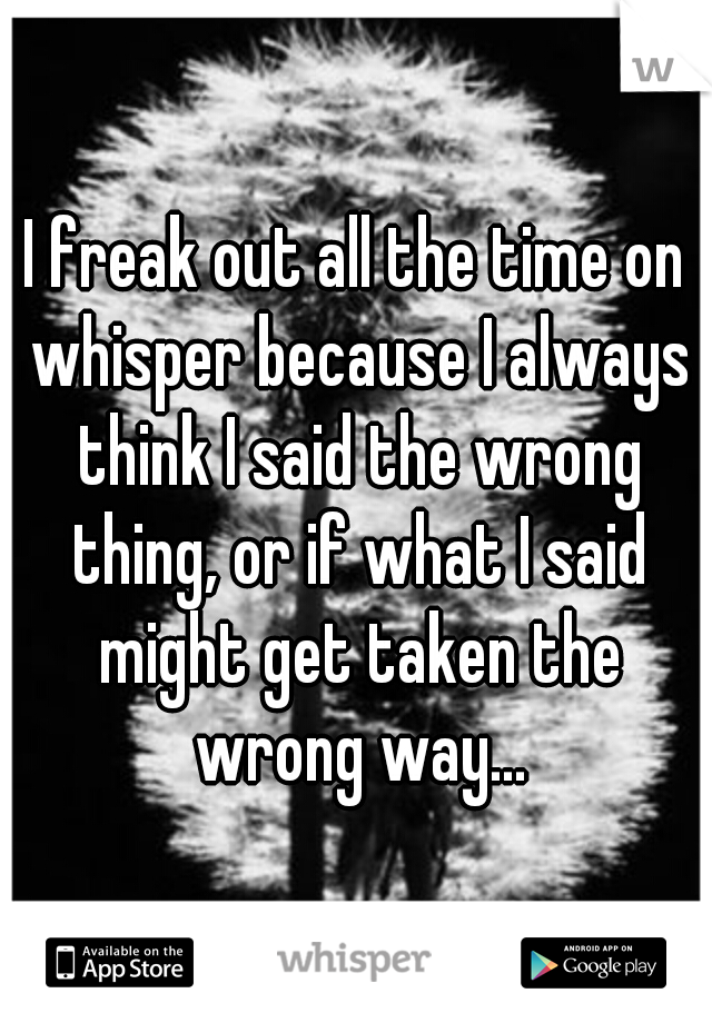 I freak out all the time on whisper because I always think I said the wrong thing, or if what I said might get taken the wrong way...
