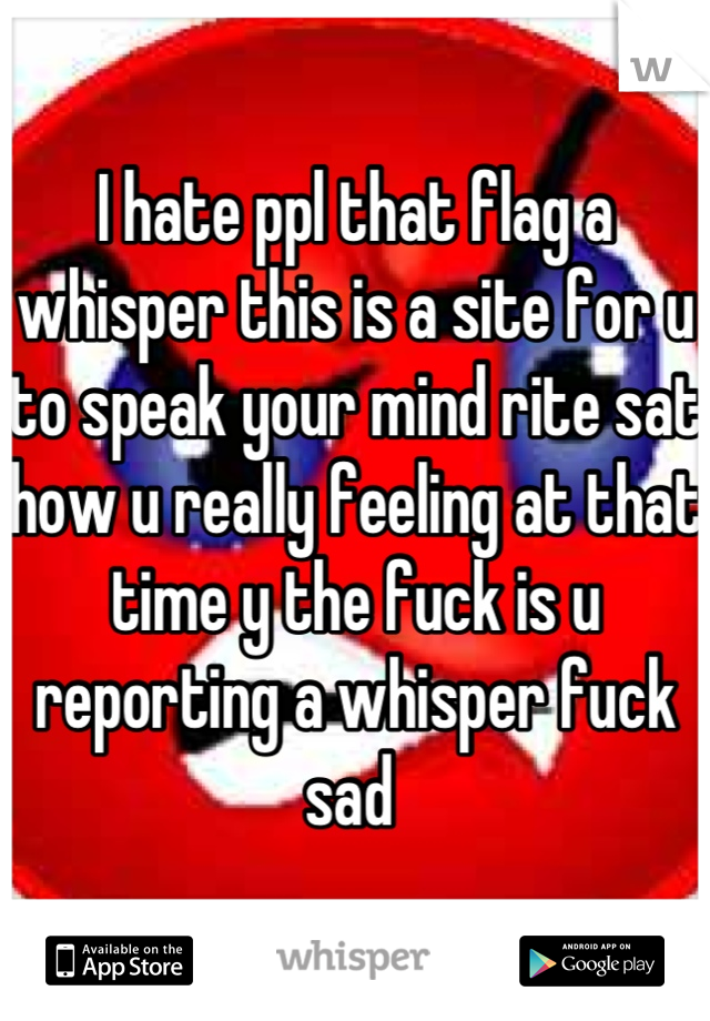 I hate ppl that flag a whisper this is a site for u to speak your mind rite sat how u really feeling at that time y the fuck is u reporting a whisper fuck sad 