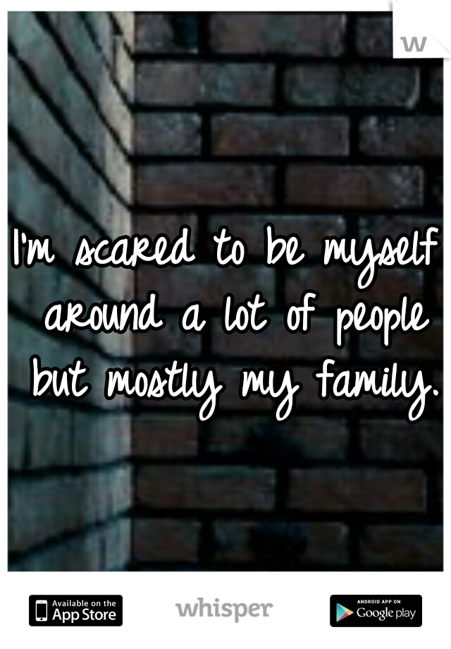 I'm scared to be myself around a lot of people but mostly my family.