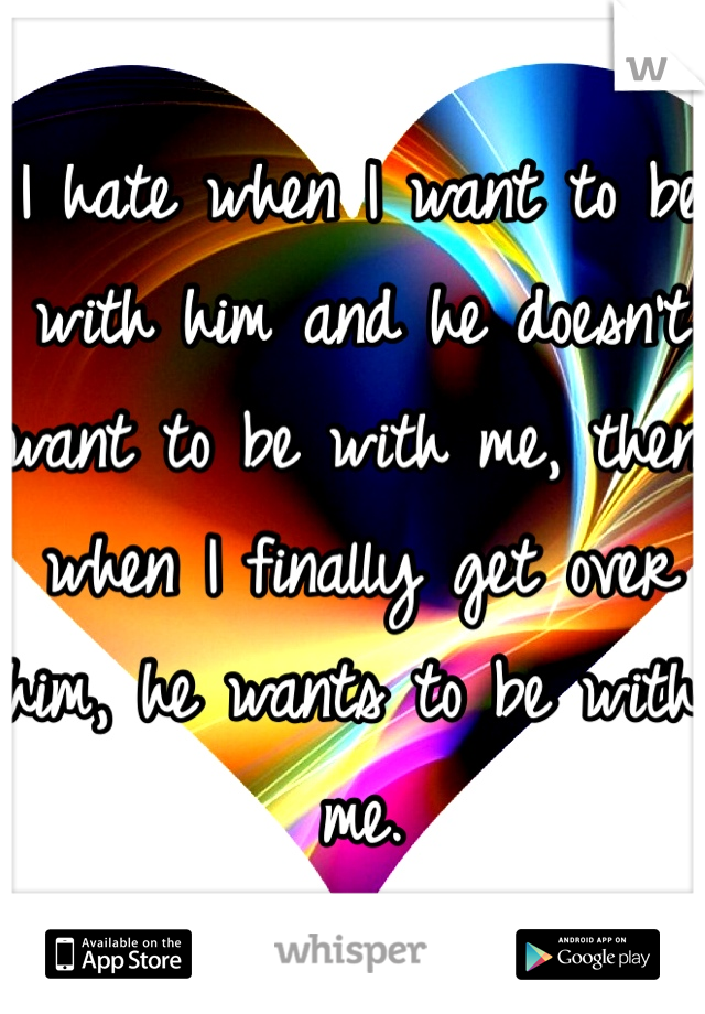 I hate when I want to be with him and he doesn't want to be with me, then when I finally get over him, he wants to be with me.