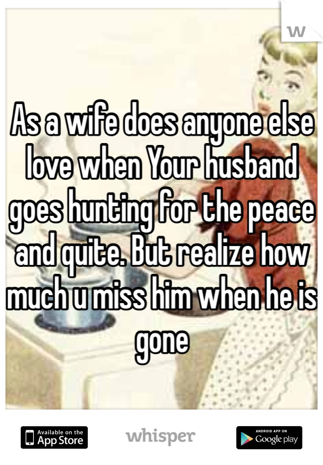 As a wife does anyone else love when Your husband goes hunting for the peace and quite. But realize how much u miss him when he is gone