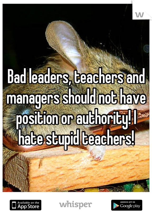 Bad leaders, teachers and managers should not have position or authority! I hate stupid teachers!