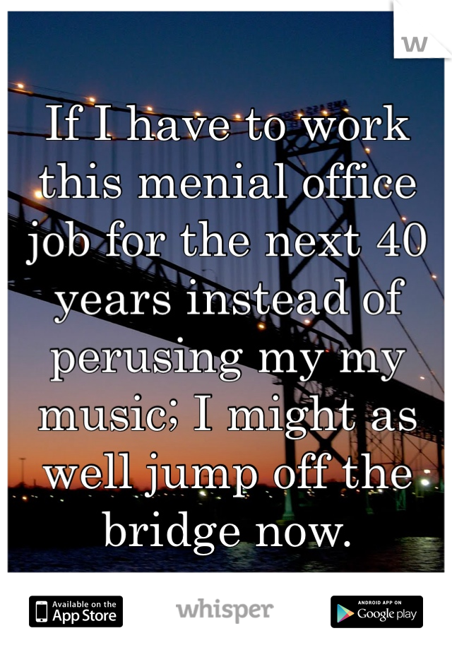 If I have to work this menial office job for the next 40 years instead of perusing my my music; I might as well jump off the bridge now.