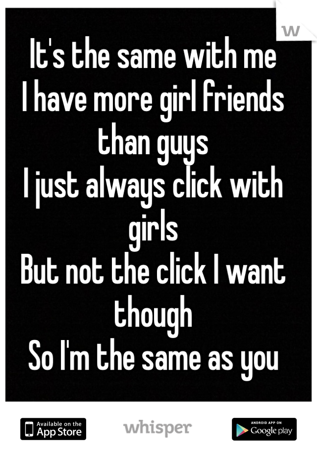 It's the same with me
I have more girl friends than guys
I just always click with girls
But not the click I want though
So I'm the same as you