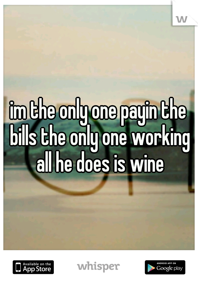 im the only one payin the bills the only one working all he does is wine