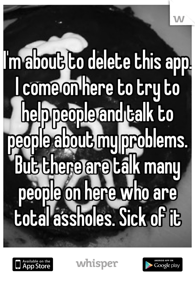 I'm about to delete this app. I come on here to try to help people and talk to people about my problems. But there are talk many people on here who are total assholes. Sick of it