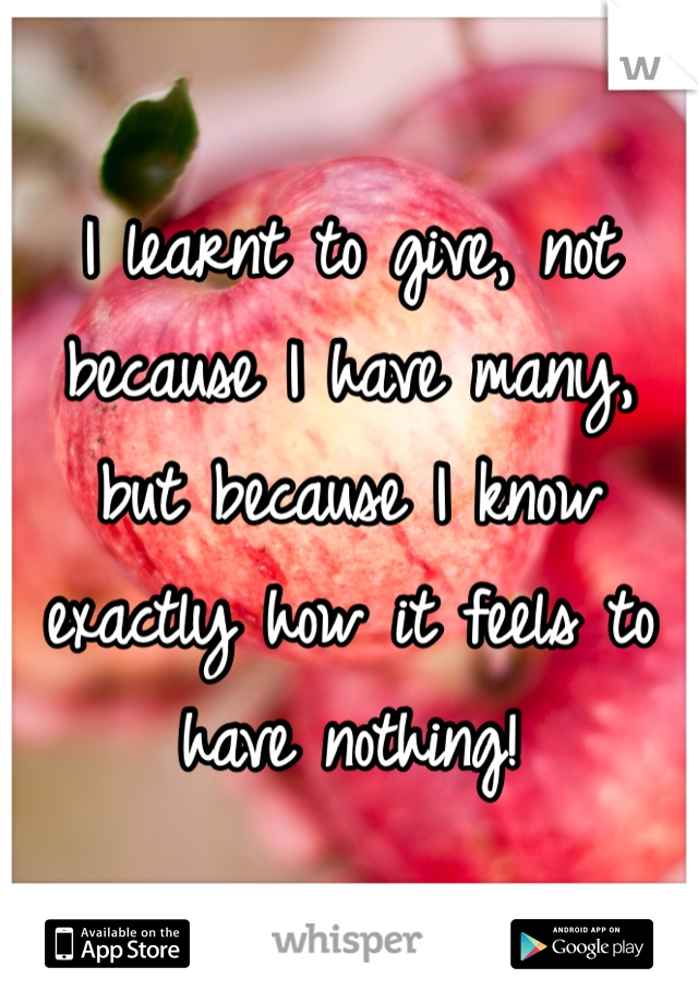 I learnt to give, not because I have many, but because I know exactly how it feels to have nothing!