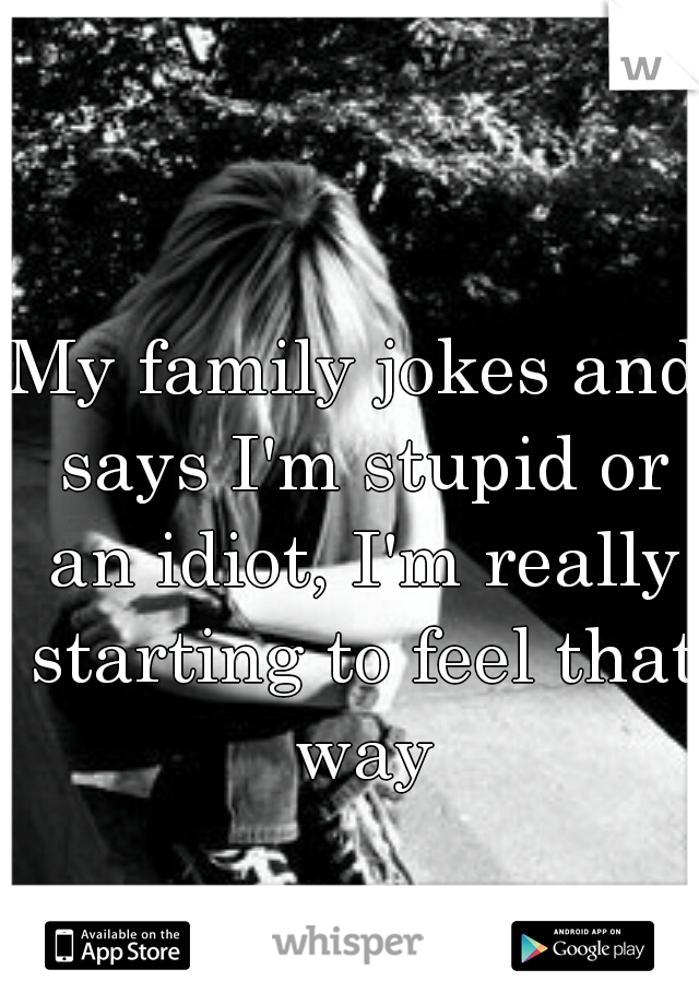 My family jokes and says I'm stupid or an idiot, I'm really starting to feel that way