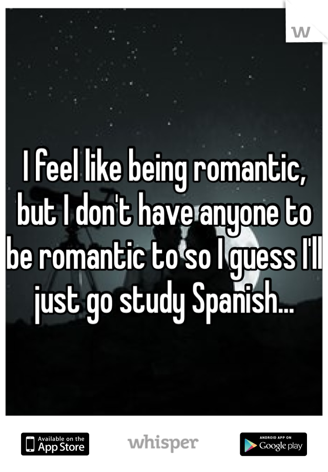I feel like being romantic, but I don't have anyone to be romantic to so I guess I'll just go study Spanish...