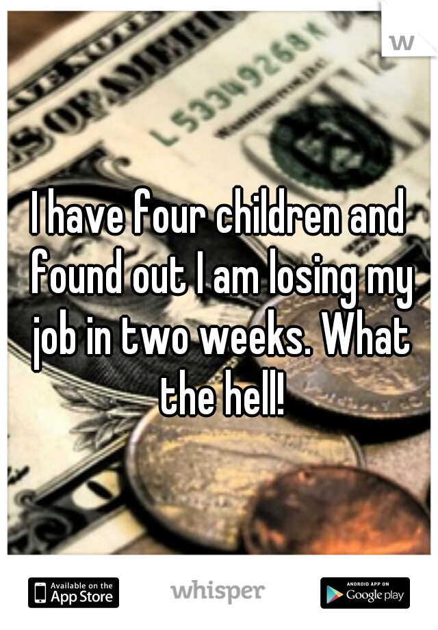 I have four children and found out I am losing my job in two weeks. What the hell!