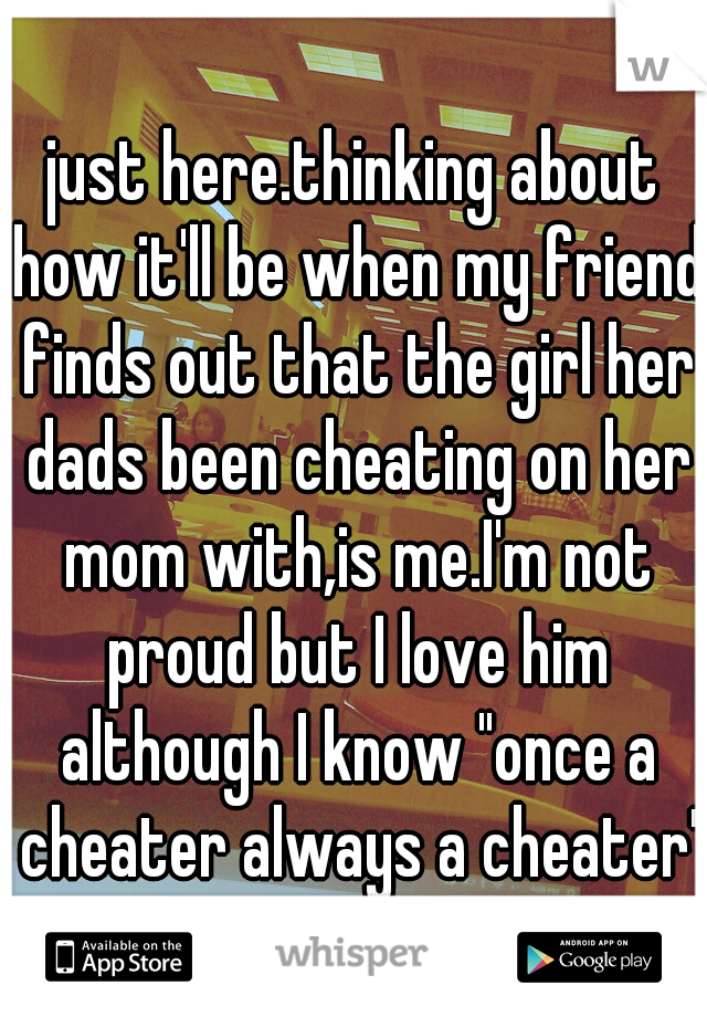just here.thinking about how it'll be when my friend finds out that the girl her dads been cheating on her mom with,is me.I'm not proud but I love him although I know "once a cheater always a cheater'