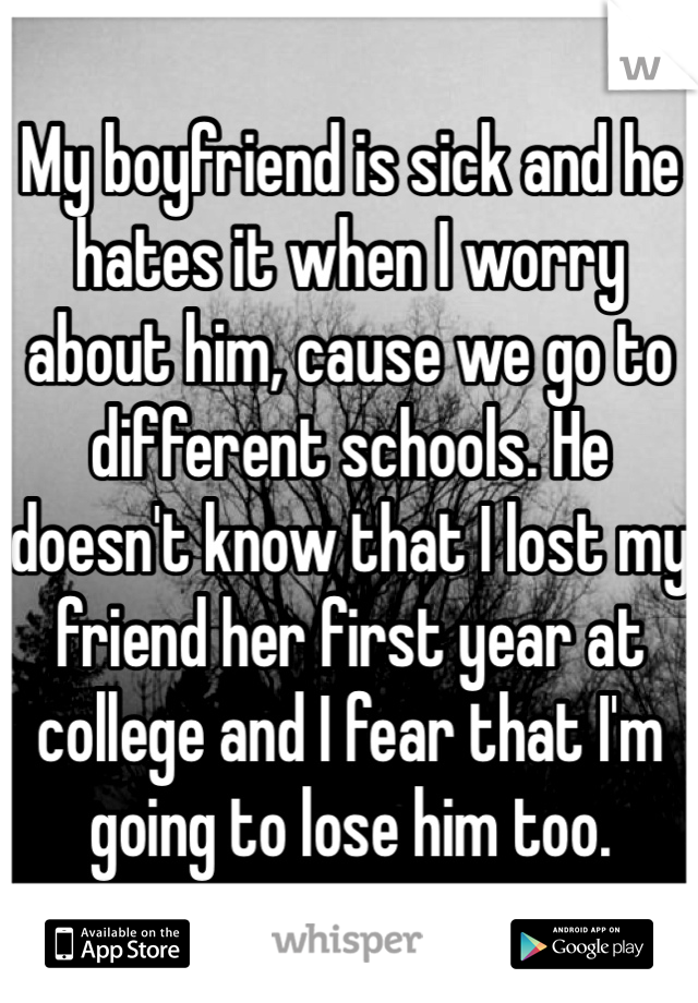 My boyfriend is sick and he hates it when I worry about him, cause we go to different schools. He doesn't know that I lost my friend her first year at college and I fear that I'm going to lose him too.