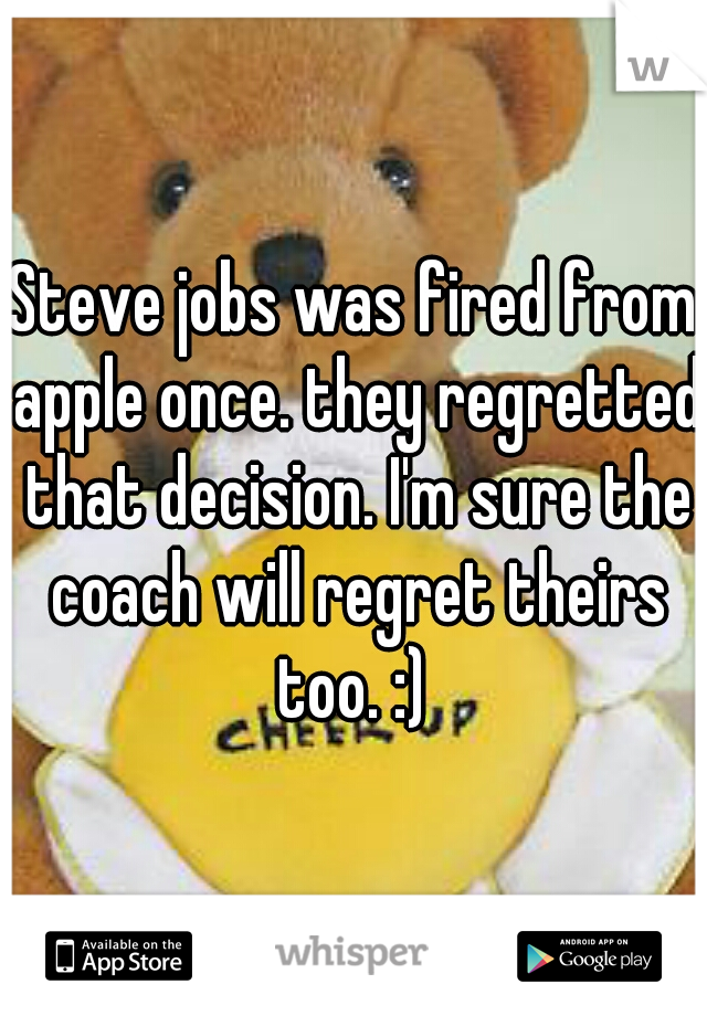 Steve jobs was fired from apple once. they regretted that decision. I'm sure the coach will regret theirs too. :) 