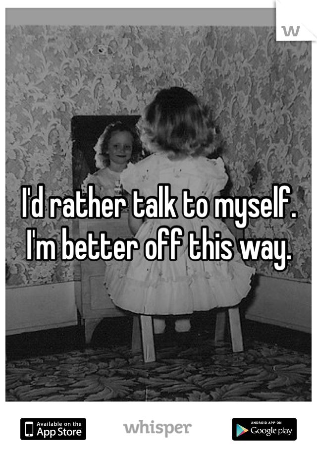 I'd rather talk to myself.
I'm better off this way. 