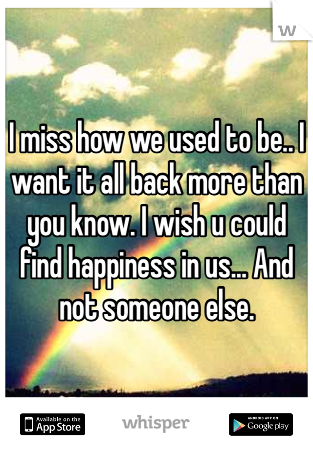 I miss how we used to be.. I want it all back more than you know. I wish u could find happiness in us... And not someone else. 