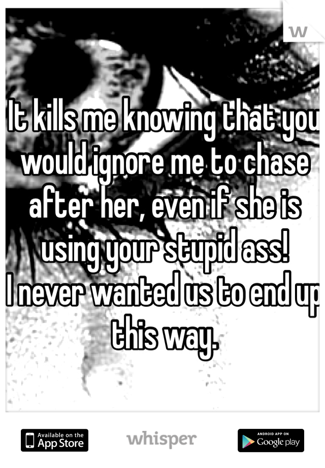 It kills me knowing that you would ignore me to chase after her, even if she is using your stupid ass! 
I never wanted us to end up this way. 
