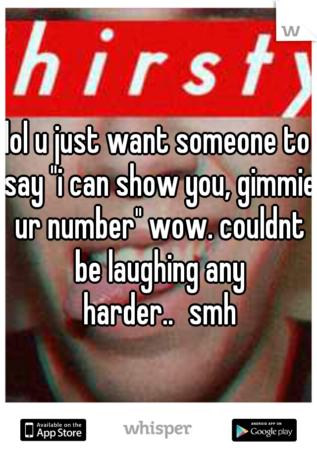 lol u just want someone to say "i can show you, gimmie ur number" wow. couldnt be laughing any harder..
smh