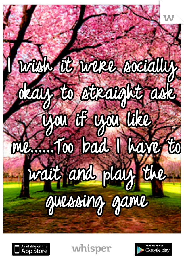 I wish it were socially okay to straight ask you if you like me......Too bad I have to wait and play the guessing game