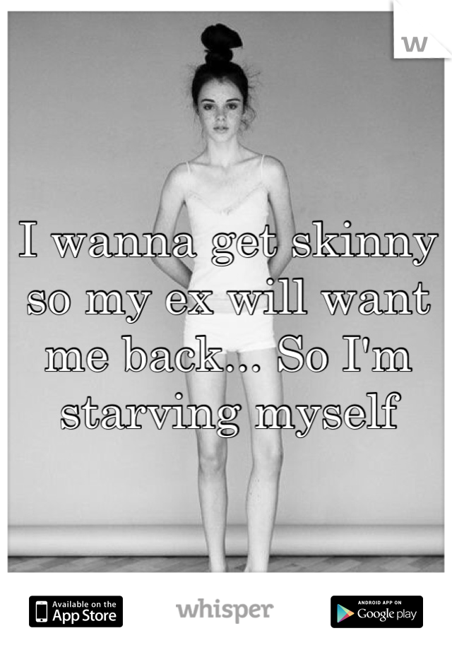 I wanna get skinny so my ex will want me back... So I'm starving myself