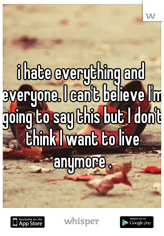 i hate everything and everyone. I can't believe I'm going to say this but I don't think I want to live anymore .