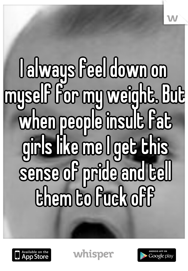 I always feel down on myself for my weight. But when people insult fat girls like me I get this sense of pride and tell them to fuck off