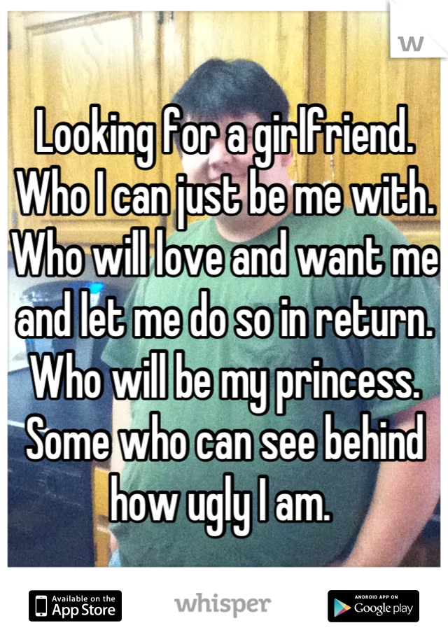 Looking for a girlfriend. Who I can just be me with. Who will love and want me and let me do so in return. Who will be my princess. Some who can see behind how ugly I am. 