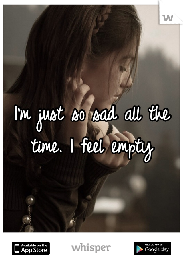 I'm just so sad all the time. I feel empty 