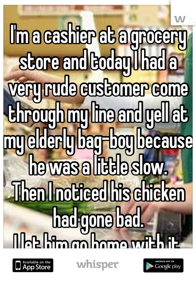 I'm a cashier at a grocery store and today I had a very rude customer come through my line and yell at my elderly bag-boy because he was a little slow.
Then I noticed his chicken had gone bad.
I let him go home with it.