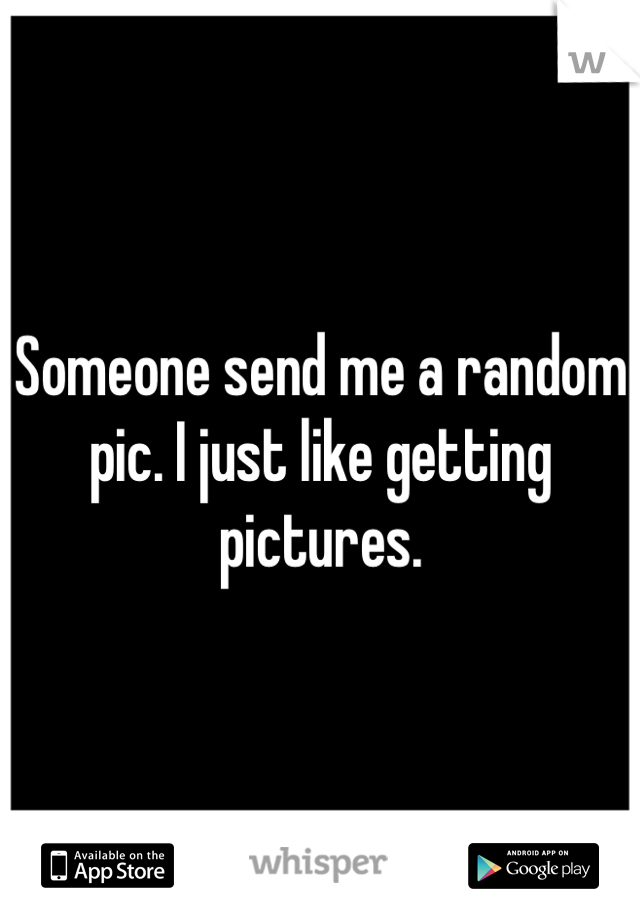Someone send me a random pic. I just like getting pictures. 