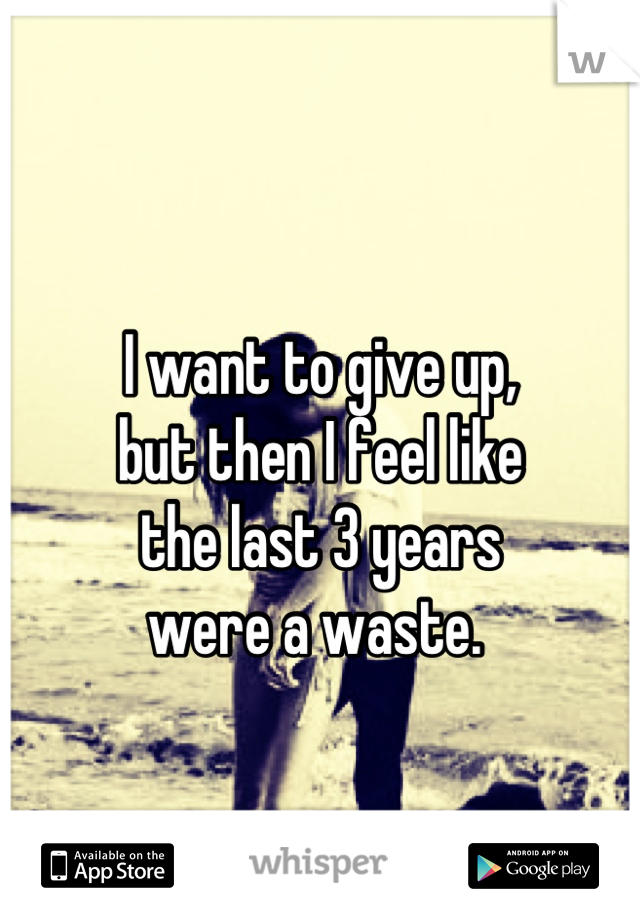 
I want to give up,
but then I feel like
the last 3 years
were a waste. 