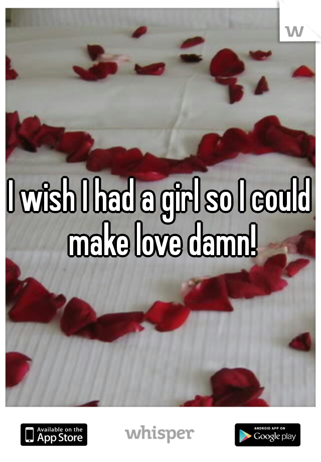 I wish I had a girl so I could make love damn!