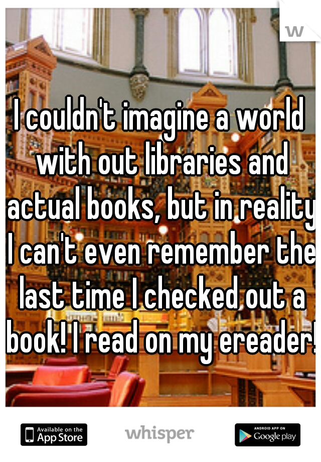 I couldn't imagine a world with out libraries and actual books, but in reality I can't even remember the last time I checked out a book! I read on my ereader!