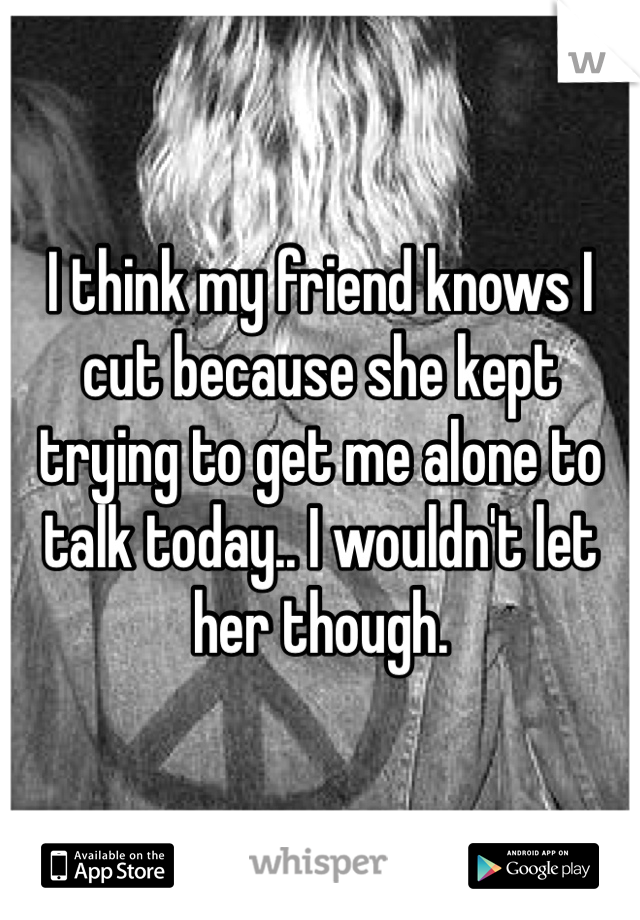 I think my friend knows I cut because she kept trying to get me alone to talk today.. I wouldn't let her though. 