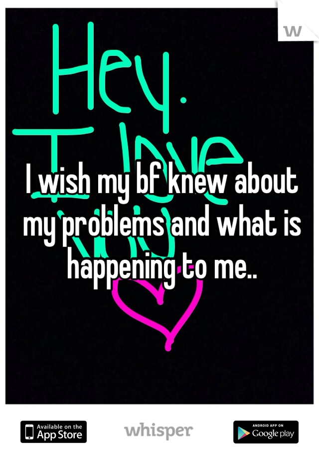 I wish my bf knew about my problems and what is happening to me..