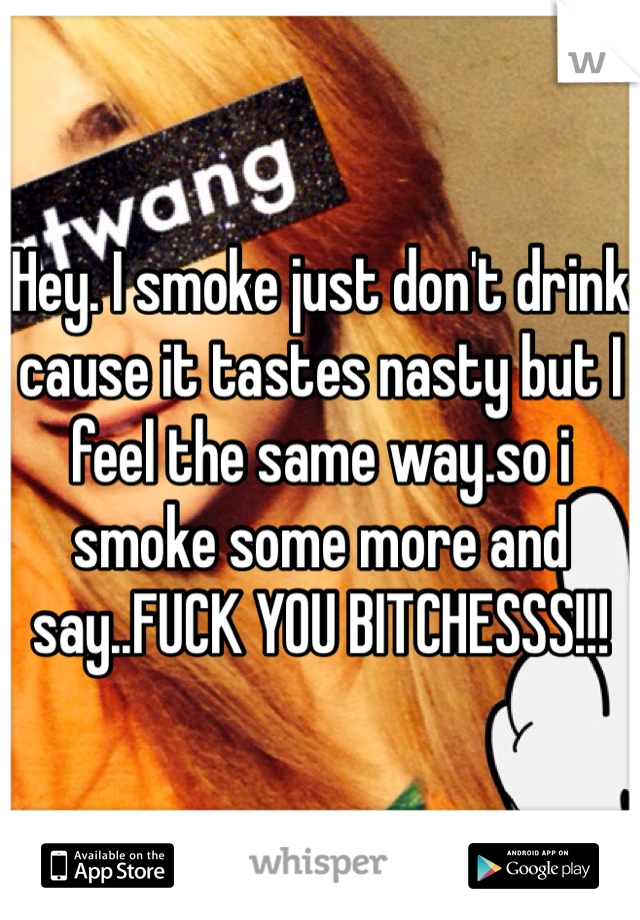 Hey. I smoke just don't drink cause it tastes nasty but I feel the same way.so i smoke some more and say..FUCK YOU BITCHESSS!!!