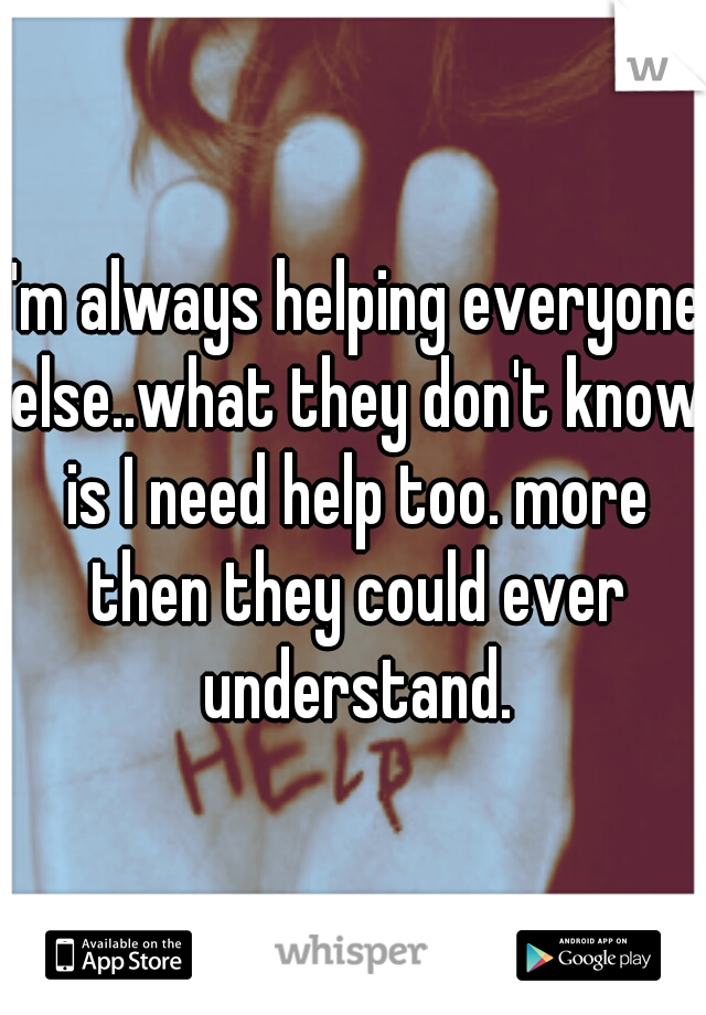 I'm always helping everyone else..what they don't know is I need help too. more then they could ever understand.