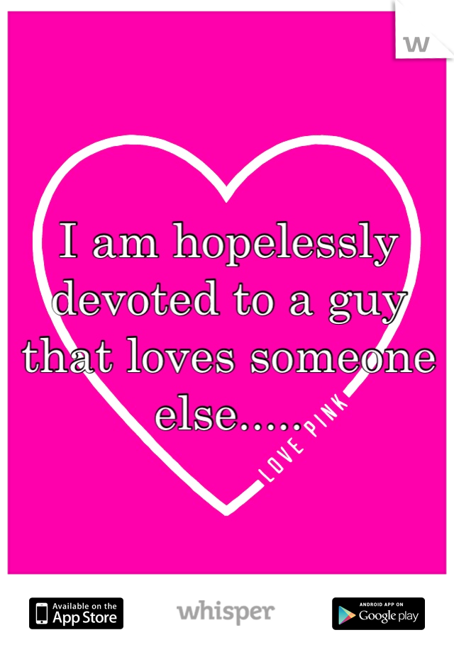 I am hopelessly devoted to a guy that loves someone else.....