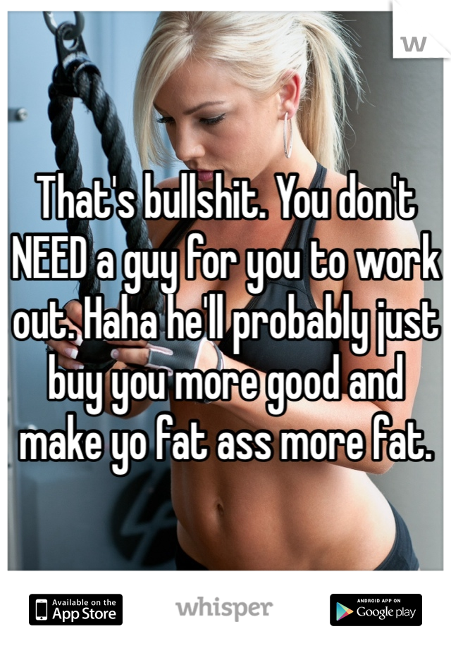 That's bullshit. You don't NEED a guy for you to work out. Haha he'll probably just buy you more good and make yo fat ass more fat.