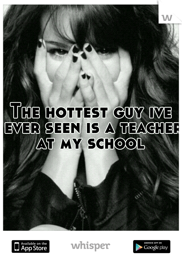 The hottest guy ive ever seen is a teacher at my school 