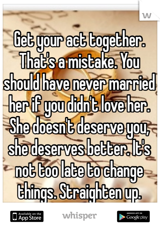 Get your act together. That's a mistake. You should have never married her if you didn't love her. She doesn't deserve you, she deserves better. It's not too late to change things. Straighten up.