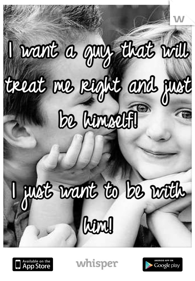 I want a guy that will treat me right and just be himself! 

I just want to be with him!
