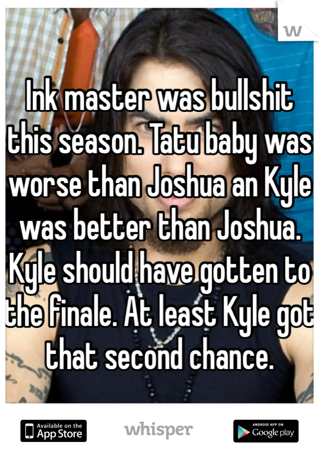 Ink master was bullshit this season. Tatu baby was worse than Joshua an Kyle was better than Joshua. Kyle should have gotten to the finale. At least Kyle got that second chance. 