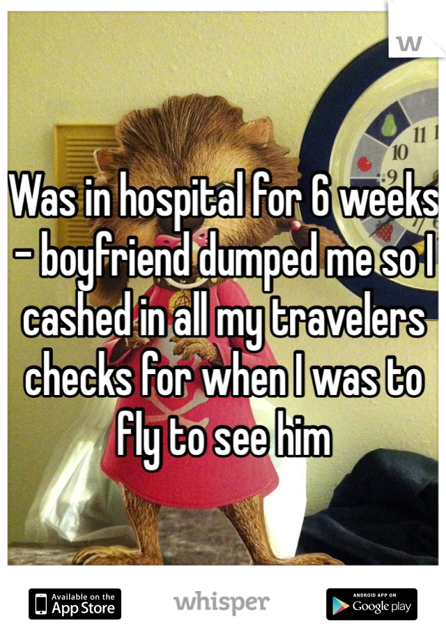 Was in hospital for 6 weeks - boyfriend dumped me so I cashed in all my travelers checks for when I was to fly to see him