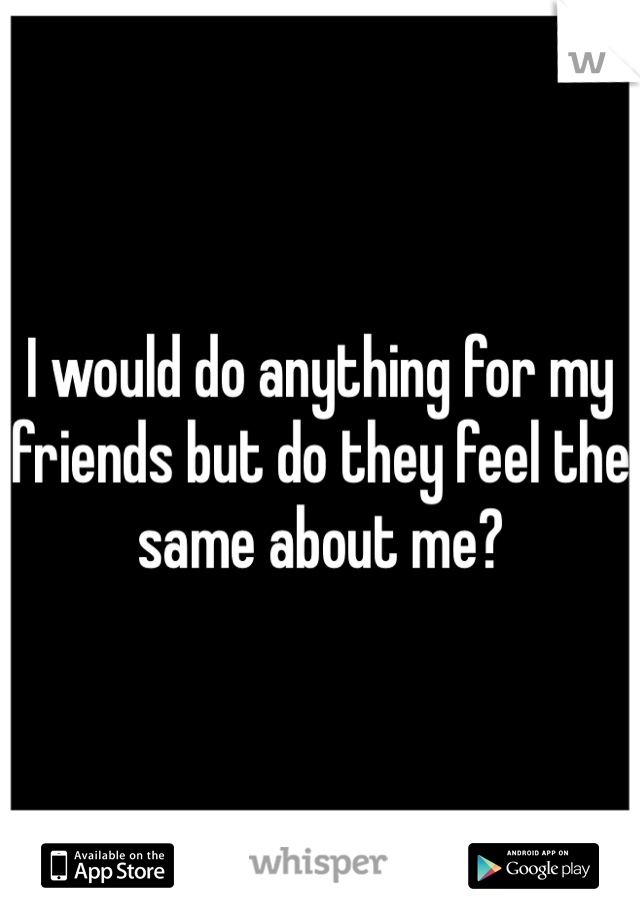I would do anything for my friends but do they feel the same about me?