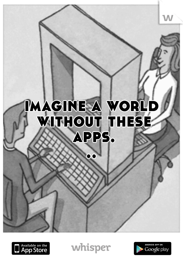 imagine a world without these apps...