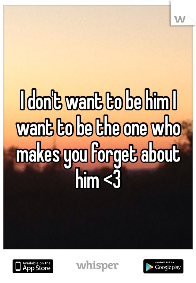 I don't want to be him I want to be the one who makes you forget about him <3