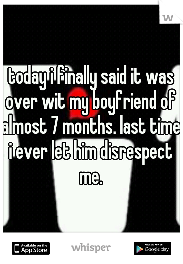 today i finally said it was over wit my boyfriend of almost 7 months. last time i ever let him disrespect me.  